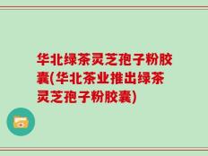 华北绿茶灵芝孢子粉胶囊(华北茶业推出绿茶灵芝孢子粉胶囊)
