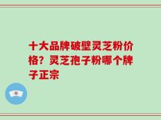 十大品牌破壁灵芝粉价格？灵芝孢子粉哪个牌子正宗