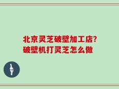北京灵芝破壁加工店？破壁机打灵芝怎么做