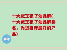 十大灵芝孢子油品牌(十大灵芝孢子油品牌排名，为您推荐最好的产品)