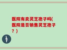 医院有卖灵芝孢子吗(医院是否销售灵芝孢子？)