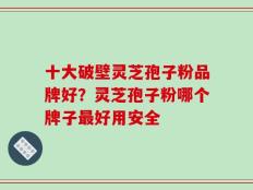 十大破壁灵芝孢子粉品牌好？灵芝孢子粉哪个牌子最好用安全