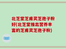 北芝堂芝甫灵芝孢子粉好(北芝堂推出营养丰富的芝甫灵芝孢子粉)