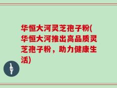华恒大河灵芝孢子粉(华恒大河推出高品质灵芝孢子粉，助力健康生活)