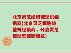 北京灵芝细胞破壁机经销商(北京灵芝细胞破壁机经销商，开启灵芝破壁壁破新篇章)