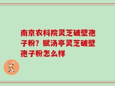 南京农科院灵芝破壁孢子粉？赋汤亭灵芝破壁孢子粉怎么样