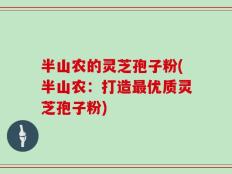 半山农的灵芝孢子粉(半山农：打造最优质灵芝孢子粉)