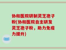 协和医院研制灵芝孢子粉(协和医院自主研发灵芝孢子粉，助力免疫力提升)
