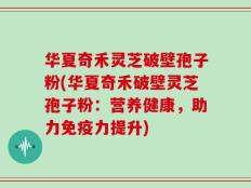 华夏奇禾灵芝破壁孢子粉(华夏奇禾破壁灵芝孢子粉：营养健康，助力免疫力提升)