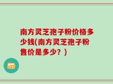 南方灵芝孢子粉价格多少钱(南方灵芝孢子粉售价是多少？)