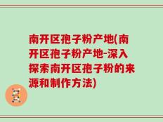 南开区孢子粉产地(南开区孢子粉产地-深入探索南开区孢子粉的来源和制作方法)