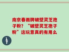 南京春雨牌破壁灵芝孢子粉？“破壁灵芝孢子粉”这玩意真的有用么