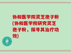 协和医学院灵芝孢子粉(协和医学院研究灵芝孢子粉，探寻其治疗功效)