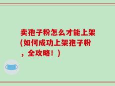 卖孢子粉怎么才能上架(如何成功上架孢子粉，全攻略！)