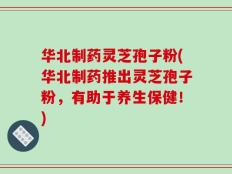 华北制药灵芝孢子粉(华北制药推出灵芝孢子粉，有助于养生保健！)