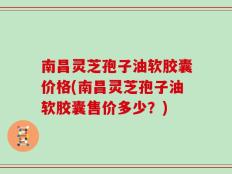 南昌灵芝孢子油软胶囊价格(南昌灵芝孢子油软胶囊售价多少？)