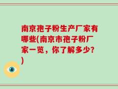 南京孢子粉生产厂家有哪些(南京市孢子粉厂家一览，你了解多少？)