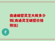 南通破壁灵芝大概多少钱(南通灵芝破壁价格预估)