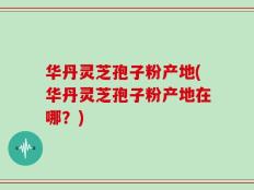 华丹灵芝孢子粉产地(华丹灵芝孢子粉产地在哪？)