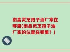 南昌灵芝孢子油厂家在哪里(南昌灵芝孢子油厂家的位置在哪里？)