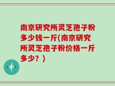 南京研究所灵芝孢子粉多少钱一斤(南京研究所灵芝孢子粉价格一斤多少？)