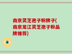 南京灵芝孢子粉牌子(南京龙江灵芝孢子粉品牌推荐)