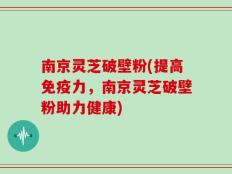 南京灵芝破壁粉(提高免疫力，南京灵芝破壁粉助力健康)