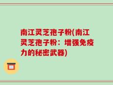 南江灵芝孢子粉(南江灵芝孢子粉：增强免疫力的秘密武器)