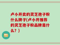 卢小开卖的灵芝孢子粉什么牌子(卢小开推荐的灵芝孢子粉品牌是什么？)