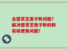 去壁灵芝孢子粉问题？解决壁灵芝孢子粉的购买和使用问题？