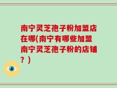 南宁灵芝孢子粉加盟店在哪(南宁有哪些加盟南宁灵芝孢子粉的店铺？)