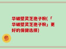 华破壁灵芝孢子粉(「华破壁灵芝孢子粉」更好的保健选择)