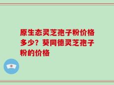 原生态灵芝孢子粉价格多少？葵同德灵芝孢子粉的价格