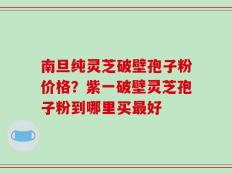 南旦纯灵芝破壁孢子粉价格？紫一破壁灵芝孢子粉到哪里买最好