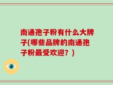 南通孢子粉有什么大牌子(哪些品牌的南通孢子粉最受欢迎？)