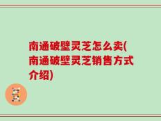 南通破壁灵芝怎么卖(南通破壁灵芝销售方式介绍)