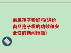 南旦孢子粉好吗(评价南旦孢子粉的功效和安全性的新闻标题)