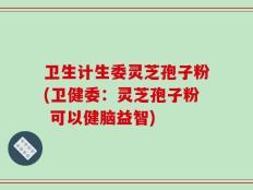 卫生计生委灵芝孢子粉(卫健委：灵芝孢子粉 可以健脑益智)