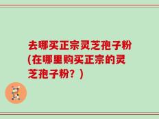 去哪买正宗灵芝孢子粉(在哪里购买正宗的灵芝孢子粉？)