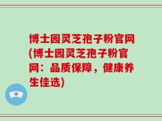 博士园灵芝孢子粉官网(博士园灵芝孢子粉官网：品质保障，健康养生佳选)