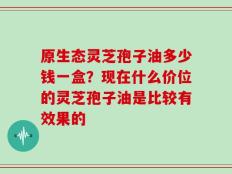 原生态灵芝孢子油多少钱一盒？现在什么价位的灵芝孢子油是比较有效果的