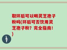 取环后可以喝灵芝孢子粉吗(环后可否饮用灵芝孢子粉？完全指南！)