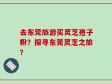 去东莞旅游买灵芝孢子粉？探寻东莞灵芝之旅？