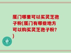 厦门哪里可以买灵芝孢子粉(厦门有哪些地方可以购买灵芝孢子粉？)