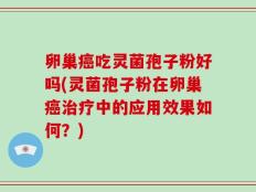 卵巢癌吃灵菌孢子粉好吗(灵菌孢子粉在卵巢癌治疗中的应用效果如何？)