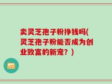 卖灵芝孢子粉挣钱吗(灵芝孢子粉能否成为创业致富的新宠？)