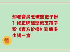 却老斋灵芝破壁孢子粉？修正牌破壁灵芝孢子粉《官方价格》到底多少钱一盒