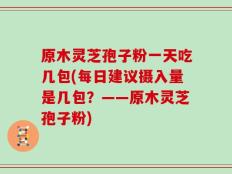 原木灵芝孢子粉一天吃几包(每日建议摄入量是几包？——原木灵芝孢子粉)