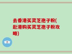 去香港买灵芝孢子粉(赴港购买灵芝孢子粉攻略)