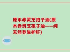 原木赤灵芝孢子油(原木赤灵芝孢子油——纯天然养生护肝)